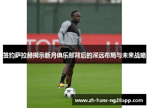 签约萨拉赫揭示新月俱乐部背后的深远布局与未来战略